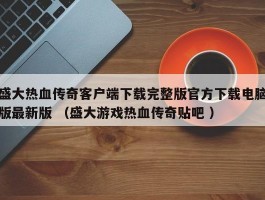 盛大热血传奇客户端下载完整版官方下载电脑版最新版 （盛大游戏热血传奇贴吧 ）