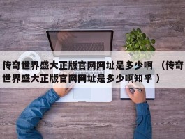 传奇世界盛大正版官网网址是多少啊 （传奇世界盛大正版官网网址是多少啊知乎 ）