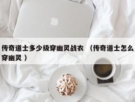 传奇道士多少级穿幽灵战衣 （传奇道士怎么穿幽灵 ）