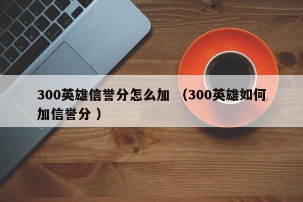 300英雄信誉分怎么加 (300英雄如何加信誉分 )