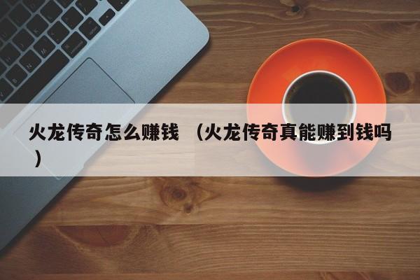 火龙传奇怎么赚钱 (火龙传奇真能赚到钱吗 )