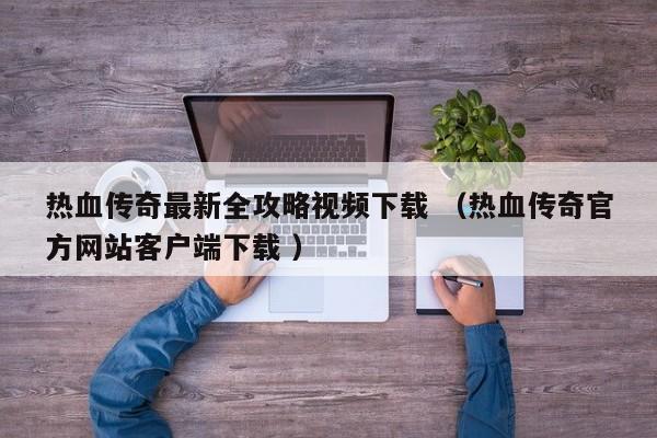 热血传奇最新全攻略视频下载 (热血传奇官方网站客户端下载 )