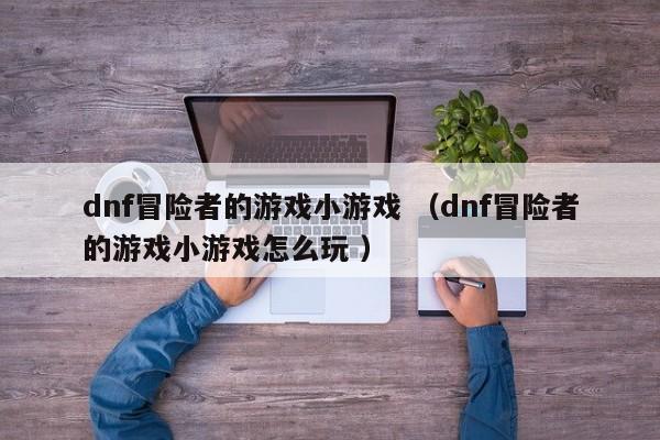 dnf冒险者的游戏小游戏 (dnf冒险者的游戏小游戏怎么玩 )