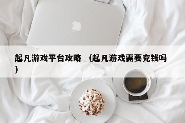 起凡游戏平台攻略 (起凡游戏需要充钱吗 )