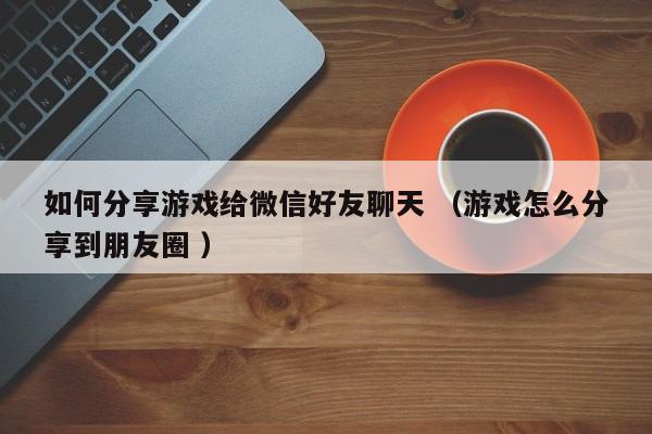如何分享游戏给微信好友聊天 (游戏怎么分享到朋友圈 )