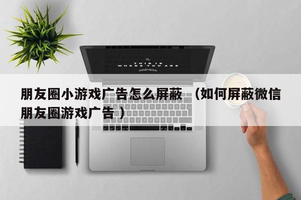 朋友圈小游戏广告怎么屏蔽 (如何屏蔽微信朋友圈游戏广告 )