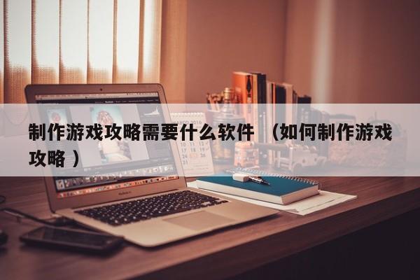 制作游戏攻略需要什么软件 (如何制作游戏攻略 )