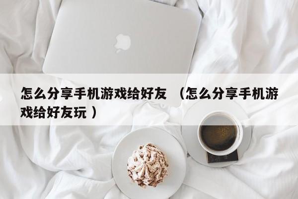 怎么分享手机游戏给好友 (怎么分享手机游戏给好友玩 )