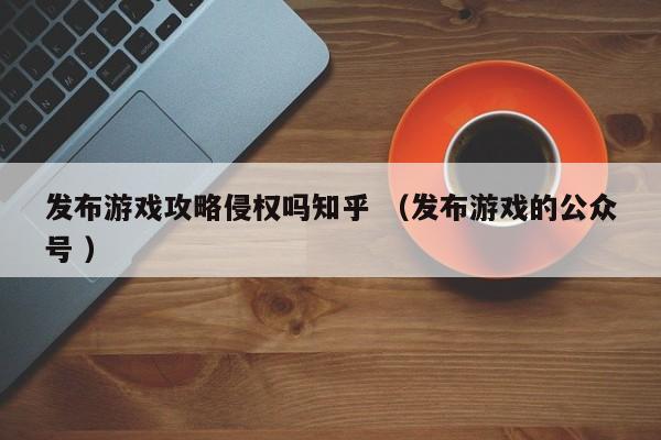 发布游戏攻略侵权吗知乎 (发布游戏的公众号 )