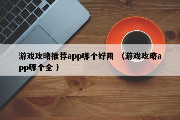游戏攻略推荐app哪个好用 (游戏攻略app哪个全 )